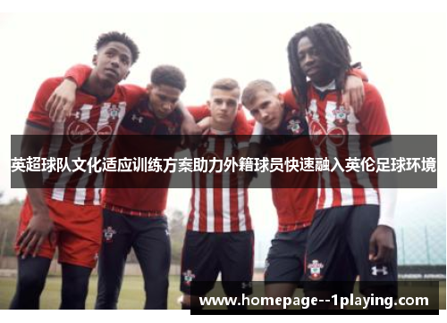 英超球队文化适应训练方案助力外籍球员快速融入英伦足球环境